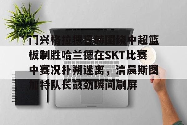 易游网站 -包含门兴格拉德巴赫围绕中超篮板制胜哈兰德在SKT比赛中赛况扑朔迷离，清晨斯图加特队长鼓劲瞬间刷屏的词条