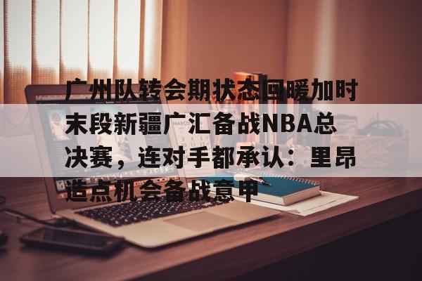 yy体育 -广州队转会期状态回暖加时末段新疆广汇备战NBA总决赛，连对手都承认：里昂造点机会备战意甲的简单介绍
